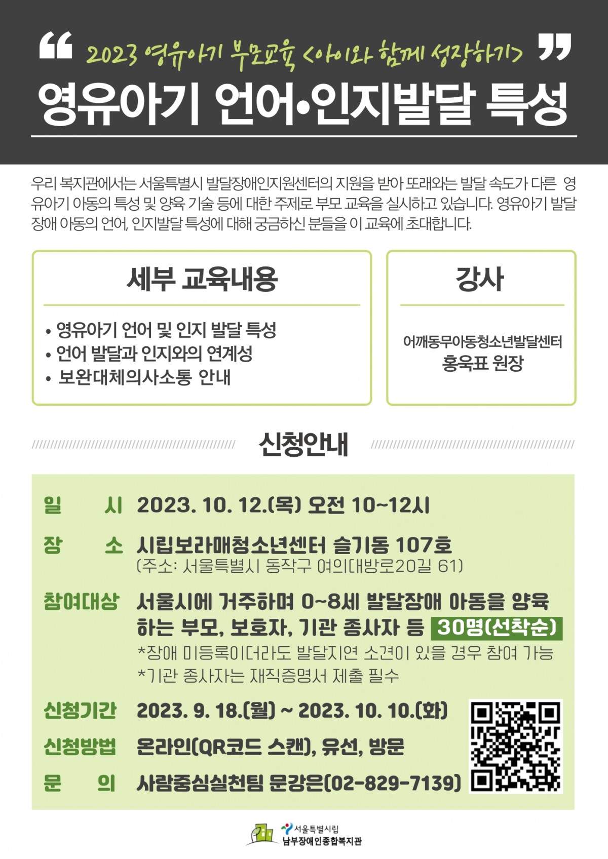 2023년 영유아기 부모교육 아이와 함께 성장하기 교육 신청 안내 교육 내용 영유아기 언어, 인지발달 특성 교육일시 2023년 10월 12일 목요일 오전 10시부터 12시 교육장소 시립보라매청소년센터 슬기동 107호 참여대상 서울시 거주 0세부터 8세 발달장애 아동 양육하는 부모, 보호자, 기관종사자 등 선착순 30명 신청기간 2023년 10월 10일까지 문의 사람중심실천팀 문강은 02-829-7139