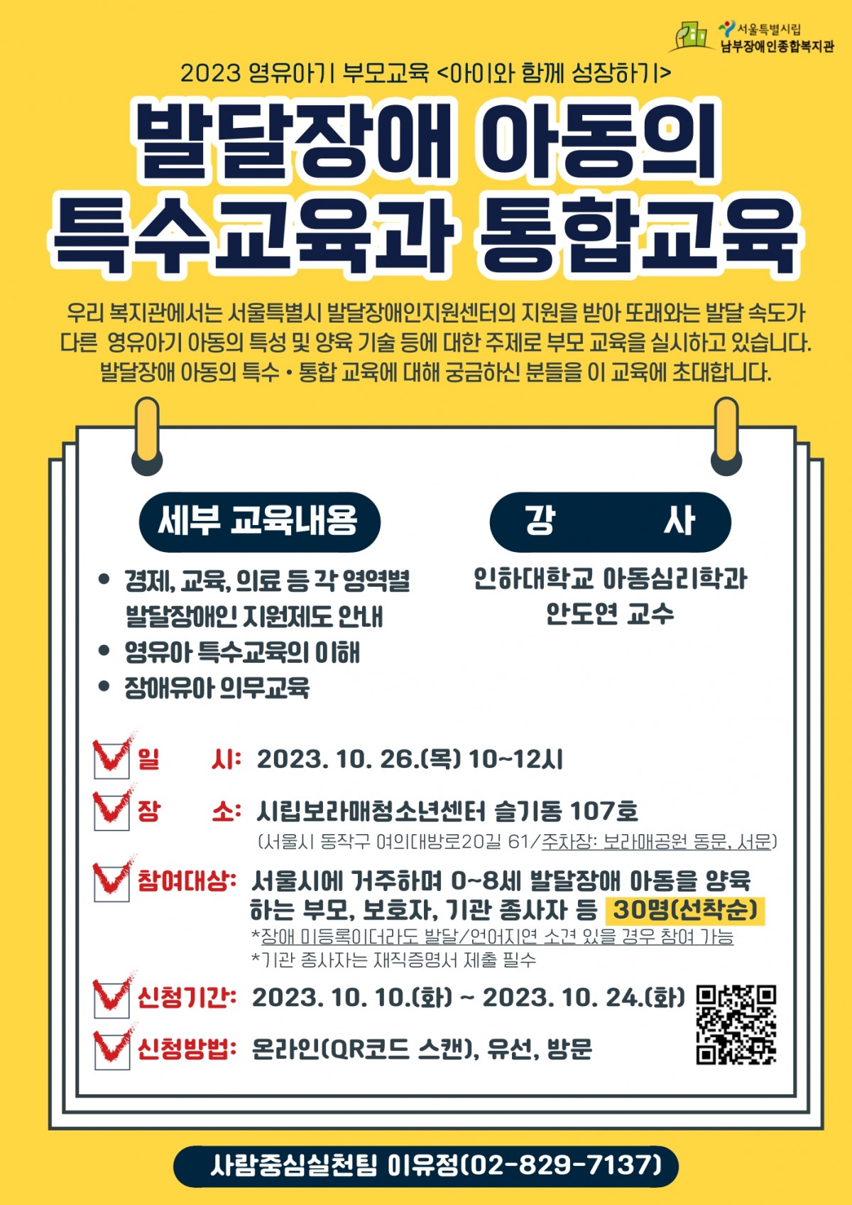 2023년 영유아기 부모교육 아이와 함께 성장하기 교육 신청 안내 교육 내용 발달장애 아동의 특수 교육과 통합교육 교육일시 2023년 10월 26일 목요일 오전 10시부터 12시 교육장소 시립보라매청소년센터  슬기동 107호 참여대상 서울시 거주 0세부터 8세 발달장애 아동 양육하는 부모, 보호자, 기관종사자 등 선착순 30명 신청기간 2023년 1월 10일부터 10월 24일 까지 문의 사람중심실천팀 이유정(02-829-7137)