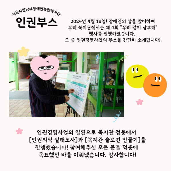 2024년 4월 19일 장애인의 날을 맞이하여 우리 복지관에서는 제4회 우리같이 남부해 행사를 진행하였습니다. 그 중 인권경영사업의 부스를 간단히 소개합니다. 인권경영사업의 일환으로 복지관 정문에서 인권의식 실태조사와 복지관 슬로건 만들기를 진행했습니다. 참여해주신 모든 분들 덕분에 목표했던 바를 이뤄냈습니다. 감사합니다.