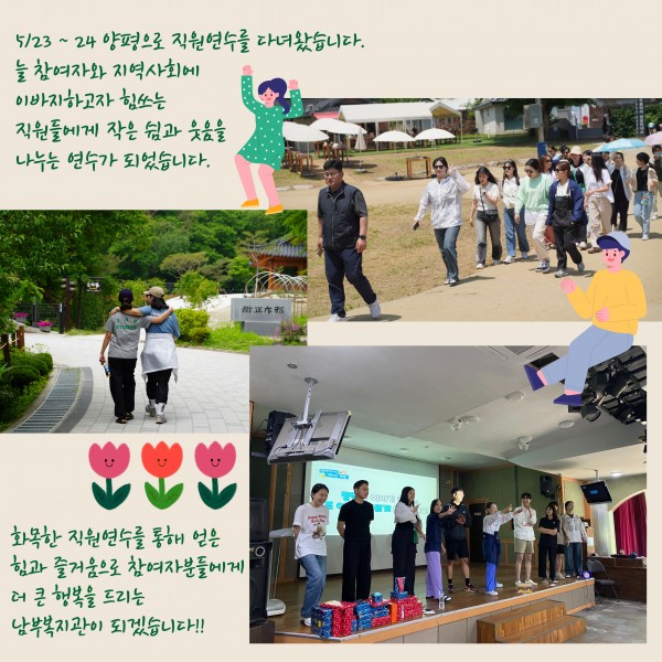 5월 23일 24일 양평으로 직원연수를 다녀왔습니다. 늘 참여자와 지역사회에 이바지하고자 힘쓰는 직원들에게 작은 쉼과 웃음을 나누는 연수가 되었습니다. 화목한 지원연수를 통해 얻은 힘과 즐거움으로 참여자분들에게 더 큰 행복을 드리는 남부복지관이 되겠습니다!