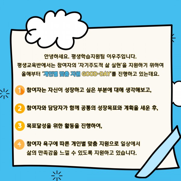 개인별 맞춤 지원 굿데이의 목적과 과정에 대한 설명입니다.  평생교육반에서는 참여자의 자기주도적 삶 실현을 지원하기 위하여 올해부터 개인별 맞춤 지원 굿데이를 진행하고 있는데요. 참여자는 자신이 성장하고 싶은 부분에 대해 생각해보고, 참여자와 담당자가 함께 공통의 성장목표와 계획을 세운 후, 목표달성을 위한 활동을 진행하여, 참여자 욕구에 따른 개인별 맞춤 지원으로 일상에서 삶의 만족감을 느낄 수 있도록 지원하고 있습니다.