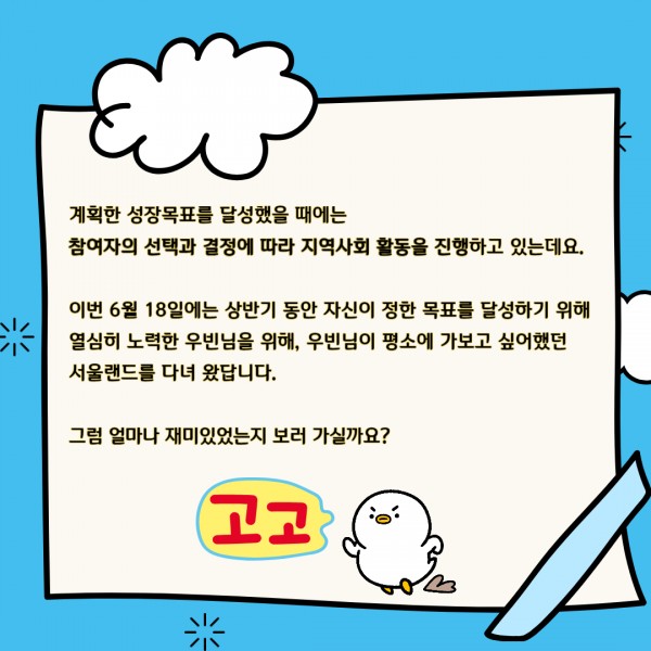 계획한 성장목표를 달성했을 때에는 참여자의 선택과 결정에 따라 지역사회 활동을 진행하고 있는데요. 이번 6월 18일에는 상반기 동안 자신이 정한 목표를 달성하기 위해 열심히 노력한 우빈님을 위해, 우빈님이 평소에 가보고 싶어했던 서울랜드를 다녀왔답니다.