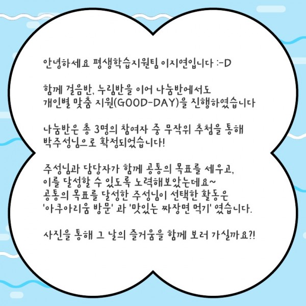안녕하세요 평생학습지원팀 이지연입니다 :-D  함께 걸음반, 누림반을 이어 나눔반에서도  개인별 맞춤 지원(GOOD-DAY)을 진행하였습니다  나눔반은 총 3명의 참여자 중 무작위 추첨을 통해  박주성님으로 확정되었습니다!  주성님과 담당자가 함께 공통의 목표를 세우고, 이를 달성할 수 있도록 노력해보았는데요~ 공통의 목표를 달성한 주성님이 선택한 활동은  