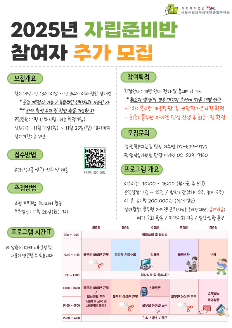 2025년 자립준비반 참여자 추가 모집 ▶모집대상: 만 18세 이상 ~ 만 34세 이하 성인 장애인 ※졸업예정자 가능 / 독립적인 신변처리 가능한 자 ※좌석 착석 유지 및 작업 활동 가능한 자 ▶모집인원: 1명 (1차 4명, 최종 확정 1명) ▶참여기간 : 총 2년 (2025.1~2027.1) ▶접수기간: 2024. 11. 11.(월) ~ 2024. 11. 25.(월) 18시까지 ▶접수방법: 온라인 신청 *신청 링크 https://forms.gle/D9Qos5bJPqYbQk7N9 ▶결과발표: 2024. 11. 26.(화) 9시 / 개별 안내 전화 및 홈페이지 게시 ※1차: 복지관 개별면담 및 현장평가로 4명 확정 ※최종: 풀무원 아이엔 사업체 면접 진행 후 최종 1명 확정 ▶운영일정: 1월 ~ 12월 / 방학기간(하계 2주간, 동계 3주간) ▶이용시간: 10:00 ~ 16:00 (월~금, 주 5일) ▶이 용 료: 월 20만원 / 식대 별도 ▶참여활동: 풀무원 아이엔 근무(시식용 종이컵 재단, 급여지급) / 여가·문화 활동 / 지역사회 이용 및 일상생활 훈련 ☎문 의: 평생학습지원팀 팀장 이수영 02-829-7122 / 담당 이지연 02-829-7130