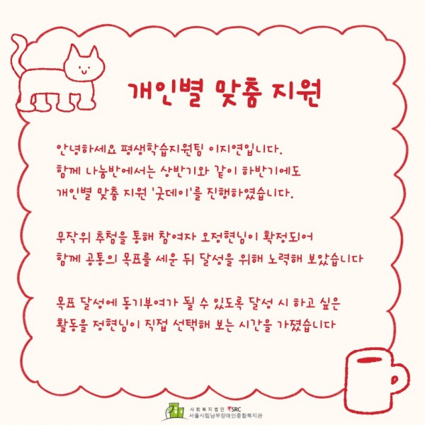 &lt;개인별 맞춤 지원&gt; 안녕하세요 평생학습지원팀 이지연입니다. 함께 나눔반에서는 상반기와 같이 하반기에도 개인별 맞춤 지원 굿데이를 진행하였습니다. 무작위 추첨을 통해 참여자 오정현님이 확정되어 함께 공통의 목표를 세운 뒤 달성을 위해 노력해 보았습니다. 목표 달성에 동기부여가 될 수 있도록 달성 시 하고 싶은 활동을 정현님이 직접 선택해 보는 시간을 가졌습니다.