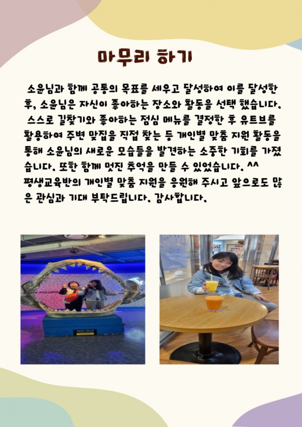 소윤님과 함께 공통의 목표를 달성하여  이를 달성한 후, 소윤님은 자신이 좋아하는 장소와 활동을 선택했습니다, 스스로 길찾기와 좋아하는 점심메뉴를 결정한 후 유트브를 활용하여 주변 맞집을 찾는 등 개인별 맞춤 지원 활동을 통해 소윤님의  새로운 모습들을 발견하는 소중한 기회를 가졌습니다. 또한 함께 멋진 추억을 만들 수 있었습니다. 평생교육반의 개인별 맞춤 지원을 응원해 주시고 앞으로도 많은 관심과 기대 부탁드립니다. 감사합니다다