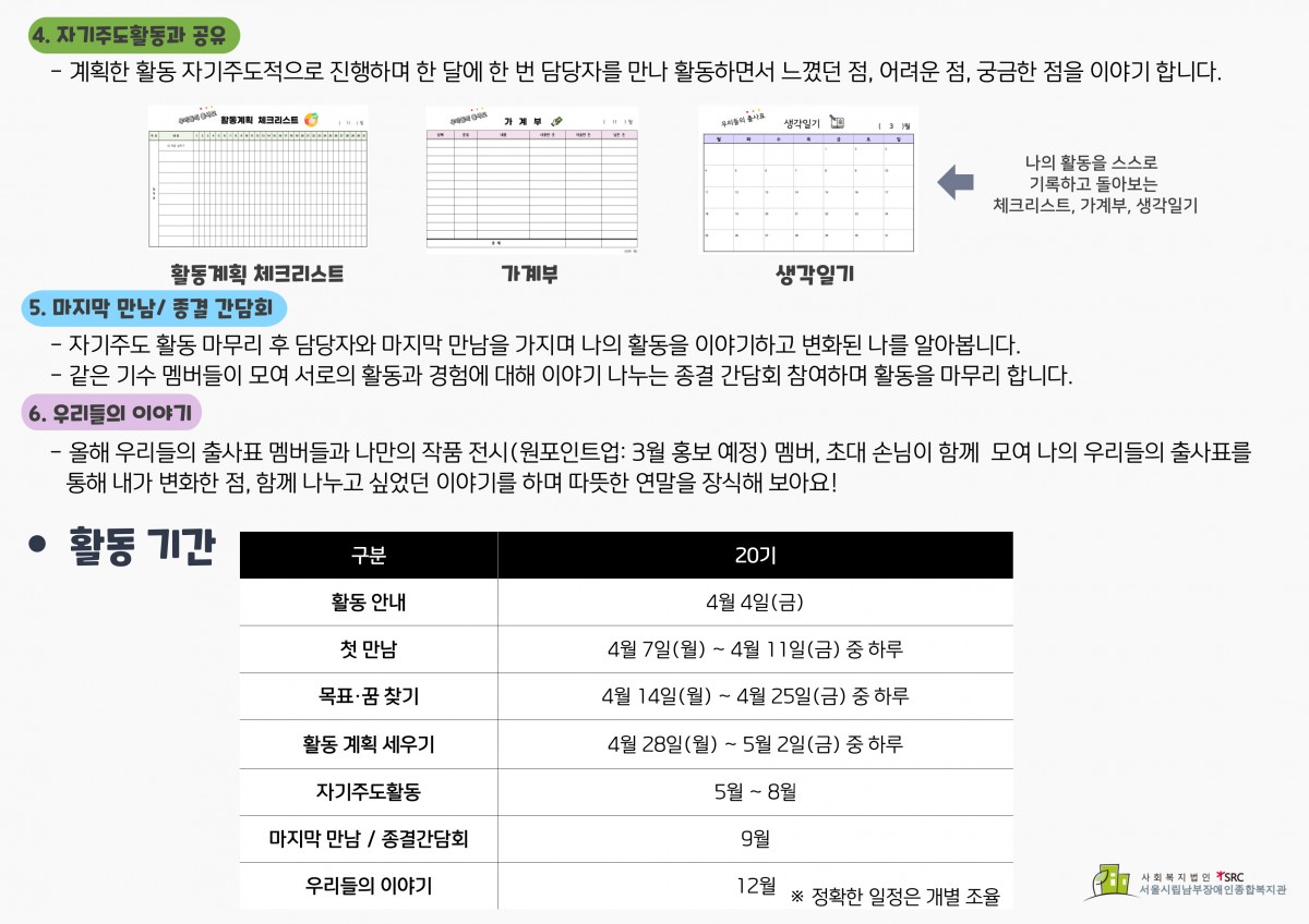 4. 자기주도활동과 공유: 계획한 활동을 자기주도적으로 진행하며 나의 활동을 스스로 기록하고 돌아보는 체크리스트, 가계부, 생각일기를 씁니다. 또한 한 달에 한 번 담당자를 만나 활동하면서 느꼈던 점, 어려운 점, 궁금한 점을 이야기 합니다. 5. 마지막 만남/종결간담회: 자기주도 활동을 마무리 후 담당자와 마지막 만남을 가지며 나의 활동을 이야기하고 변화된 나를 알아봅니다. 그 후 같은 기수 멤버들이 모여 서로의 활동과 경험에 대해 이야기 나누는 종결간담회에 참여하며 활동을 마무리 합니다. 6. 우리들의 이야기: 올해 우리들의 출사표 멤버들과 나만의 작품 전시(원포인트업의 경우 현재 모집 중) 멤버, 초대 손님이 함께 모여 나의 우리들의 출사표를 통해 내가 변화한 점, 함께 나누고 싶었던 이야기를 하며 따뜻한 연말을 작성해보아요!  [20기 활동 일정] - ※ 정확한 일정은 개별 조율  구분 20기 활동 안내 4월 4일(금) 첫 만남 4월 7일(월) ~ 4월 11일(금) 중 하루 목표·꿈 찾기 4월 14일(월) ~ 4월 25일(금) 중 하루 활동 계획 세우기 4월 28일(월) ~ 5월 2일(금) 중 하루 자기주도활동 5월 ~ 8월 마지막 만남/종결간담회 9월 우리들의 이야기 12월