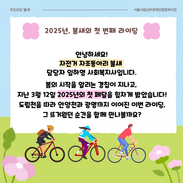 2025년, 불새의 첫 번째 라이딩 안녕하세요! 자전거 자조동아리 불새 담당자 임하영 사회복지사입니다. 봄의 시작을 알리는 경칩이 지나고, 지난 3월 12일 2025년의 첫 페달을 힘차게 밟았습니다! 도림천을 따라 안양천과 광명까지 이어진 이번 라이딩, 그 뜨거웠던 순간을 함께 만나볼까요?