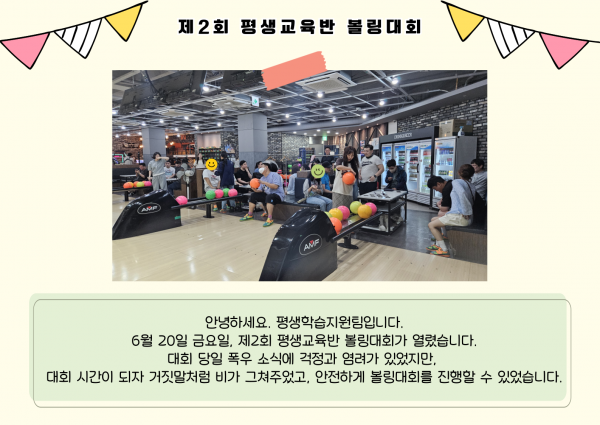 안녕하세요. 평생학습지원팀입니다. 6월 20일 금요일, 제2회 평생교육반 볼링대회가 열렸습니다. 대회 당일 폭우 소식에 걱정과 염려가 있었지만, 대회 시간이 되자 거짓말처럼 비가 그쳐주었고, 안전하게 볼링대회를 진행할 수 있었습니다.