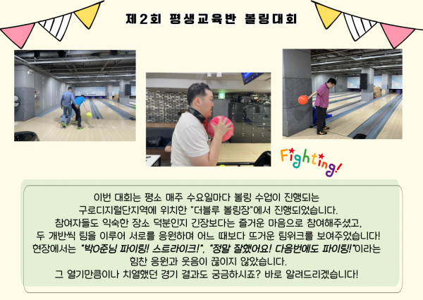 이번 대회는 평소 매주 수요일마다 볼링 수업이 진행되는 구로디지털단지역에 위치한 &quot;더블루 볼링장&quot;에서 진행되었습니다. 참여자들도 익숙한 장소 덕분인지 긴장보다는 즐거운 마음으로 참여해주셨고, 두 개반씩 팀을 이루어 서로를 응원하며 어느 때보다 뜨거운 팀워크를 보여주었습니다! 현장에서는 &quot;박O준님 파이팅! 스트라이크!&quot;, &quot;정말 잘했어요! 다음번에도 파이팅!&quot;이라는 힘찬 응원과 웃음이 끊이지 않았습니다. 그 열기만큼이나 치열했던 경기 결과도 궁금하시죠? 바로 알려드리겠습니다!