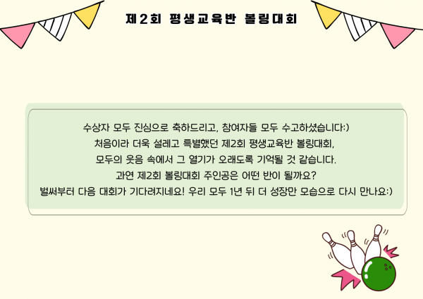 수상자 모두 진심으로 축하드리고, 참여자들 모두 수고하셨습니다. 처음이랑 더욱 설레고 특별했던 제2회 평생교육반 볼링대회, 모두의 웃음 속에서 그 열기가 오래도록 기억될 것 같습니다. 과연 제2회 볼링대회 주인공은 어떤 반이 될까요? 벌써부터 다음 대회가 기다려지네요. 우리 모두 1년 뒤 더 성장한 모습으로 다시 만나요.