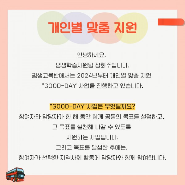 안녕하세요. 평생학습지원팀 장화주입니다. 평생교육반에서는 2024년부터 개인별 맞춤 지원 &quot;GOOD-DAY&quot; 사업을 진행하고 있습니다. &quot;GOOD-DAY&quot; 사업은 무엇일까요? 참여자와 담당자가 한 해 동안 함께 공통의 목표를 설정하고, 그 목표를 실천해 나갈 수 있도록 지원하는 사업입니다. 그리고 목표를 달성한 후에는, 참여자가 선택한 지역사회 활동에 담당자와 함께 참여합니다.
