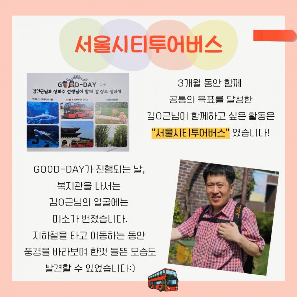3개월 동안 함께 공통의 목표를 달성한 김O근님이 함께하고 싶은 활동은 &quot;서울시티투어버스&quot;였습니다! GOOD-DAY가 진행되는 날, 복지관을 나서는 김O근님의 얼굴에는 미소가 번졌습니다. 지하철을 타고 이동하는 동안 풍경을 바라보며 한껏 들뜬 모습도 발견할 수 있었습니다:)