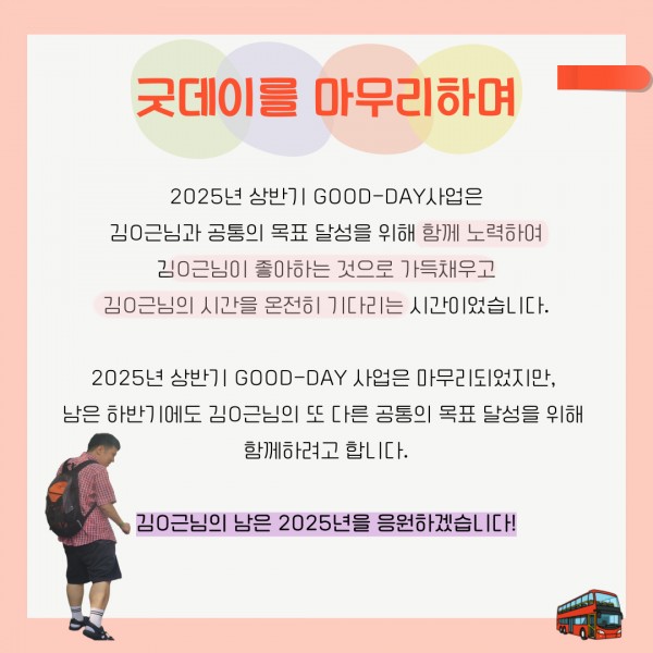 2025년 상반기 GOOD-DAY사업은 김O근님과 공통의 목표 달성을 위해 함께 노력하여 김O근님이 좋아하는 것으로 가득채우고 김O근님의 시간을 온전히 기다리는 시간이었습니다.  2025년 상반기 GOOD-DAY 사업은 마무리되었지만,  남은 하반기에도 김O근님의 또 다른 공통의 목표 달성을 위해  함께하려고 합니다.  김O근님의 남은 2025년을 응원하겠습니다!