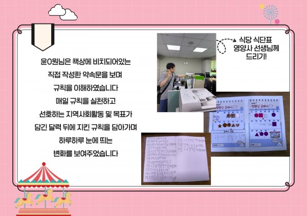 윤0원님은 책상에 비치되어있는  직접 작성한 약속문을 보며   규칙을 이해하였습니다  매일 규칙을 실천하고  선호하는 지역사회활동 및 목표가 담긴 달력 뒤에 지킨 규칙을 담아가며  하루하루 눈에 띄는  변화를 보여주었습니다