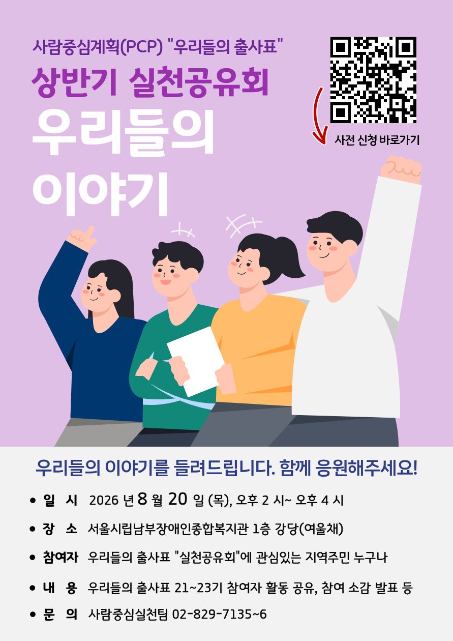 사람중심계획(PCP) "우리들의 출사표" 상반기 실천공유회 우리들의 이야기 사전 신청 바로가기 우리들의 이야기를 들려드립니다. 함께 응원해주세요! • 일 시 2026 년 8 월 20 일 (목), 오후 2 시~ 오후 4 시 • 장 소 서울시립남부장애인종합복지관 1층 강당(여울채) • 참여자 우리들의 출사표 "실천공유회"에 관심있는 지역주민 누구나 • 내 용 우리들의 출사표 21~23기 참여자 활동 공유, 참여 소감 발표 등 • 문 의 사람중심실천팀 02-829-7135~6 @@이미지 설명: QR코드와 아래를 가리키는 빨간색 화살표가 있음@@ @@이미지 설명: 네 사람이 나란히 있는 그림이 있음@@