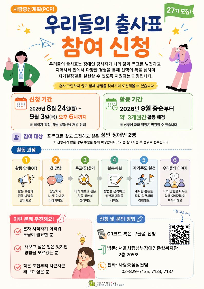 사람중심계획(PCP) 「우리들의 출사표」 27기 참여 신청 안내 이미지. 이미지의 주요 텍스트는 다음과 같음.  사람중심계획(PCP)  27기 모집!  우리들의 출사표 참여 신청  우리들의 출사표는 장애인 당사자가 나의 꿈과 목표를 발견하고, 지역사회 안에서 다양한 경험을 통해 선택의 폭을 넓히며 자기결정권을 실현할 수 있도록 지원하는 과정입니다.  혼자 고민하지 않고 함께 방법을 찾아가며 도전해볼 수 있습니다.  신청 기간 2026년 8월 24일(월) ~ 9월 3일(목) 오후 6시까지 ※ 참여자 확정: 9월 4일(금) 개별 안내  활동 기간 2026년 9월 중순부터 약 3개월간 활동 예정 ※ 상황에 따라 일정은 변경될 수 있습니다.  참여 대상 꿈·목표를 찾고 도전하고 싶은 성인 장애인 2명 ※ 신청자가 많을 경우 추첨을 통해 확정합니다. / 기존 참여자는 후 순위로 접수됩니다.  활동 과정  1 활동 안내(OT) 활동 흐름과 진행 방법을 알아봐요  2 첫 만남 담당자와 1:1로 만나고 이야기해요  3 목표(꿈)찾기 내가 해보고 싶은 것을 찾아서 정리해요  4 활동계획 방법을 생각하고 예산과 계획을 세워요  5 자기주도 실천 계획한 활동을 직접 실천하며 경험해요  6 우리들의 이야기 나의 경험을 나누고 함께 이야기하며 마무리해요  이런 분께 추천해요!  혼자 시작하기 어려워 도움이 필요한 분  해보고 싶은 일은 있지만 방법을 모르겠는 분  작은 도전부터 차근차근 해보고 싶은 분  신청 및 문의 방법  QR코드 혹은 구글폼 신청  방문: 서울시립남부장애인종합복지관 2층 205호  전화: 사람중심실천팀 02-829-7135, 7133, 7137  신청 바로가기!  사회복지법인 SRC 서울시립남부장애인종합복지관