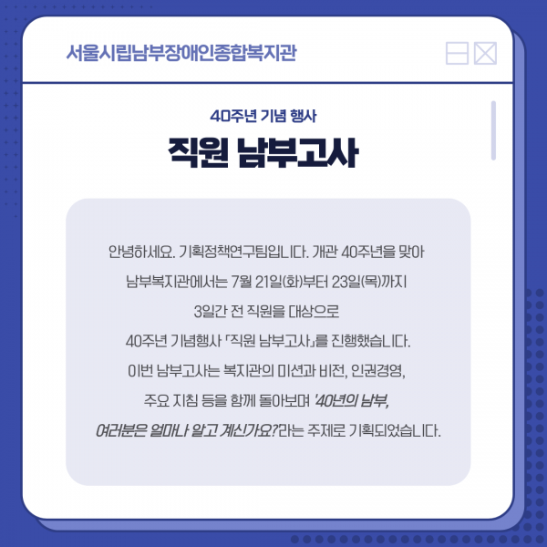 안녕하세요. 기획정책연구팀입니다. 개관 40주년을 맞아  남부복지관에서는 7월 21일(화)부터 23일(목)까지  3일간 전 직원을 대상으로  40주년 기념행사 「직원 남부고사」를 진행했습니다. 이번 남부고사는 복지관의 미션과 비전, 인권경영,  주요 지침 등을 함께 돌아보며 