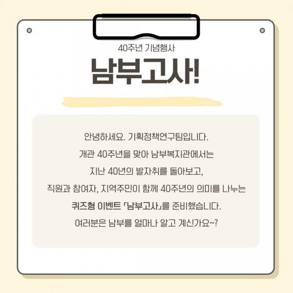 안녕하세요. 기획정책연구팀입니다. 개관 40주년을 맞아 남부복지관에서는 지난 40년의 발자취를 돌아보고, 직원과 참여자, 지역주민이 함께 40주년의 의미를 나누는 퀴즈형 이벤트 「남부고사」를 준비했습니다. 여러분은 남부를 얼마나 알고 계신가요~?