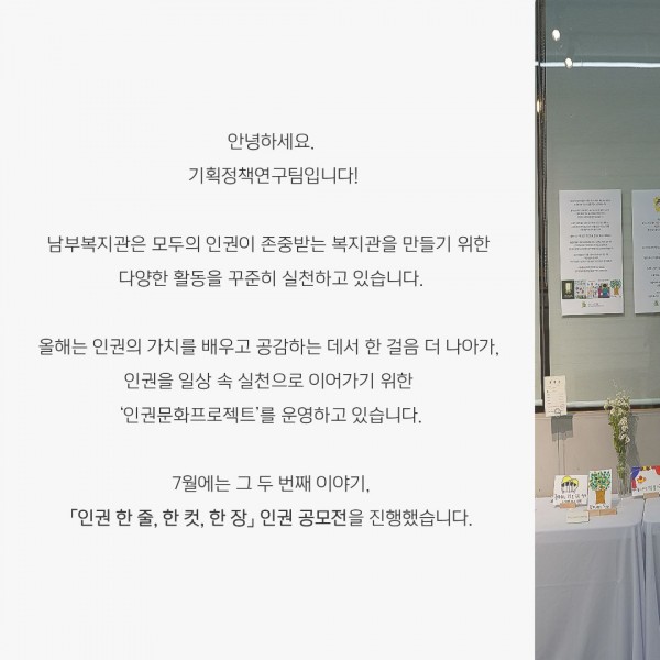 안녕하세요.  기획정책연구팀입니다! 남부복지관은 모두의 인권이 존중받는 복지관을 만들기 위한  다양한 활동을 꾸준히 실천하고 있습니다. 올해는 인권의 가치를 배우고 공감하는 데서 한 걸음 더 나아가,  인권을 일상 속 실천으로 이어가기 위한  ‘인권문화프로젝트’​를 운영하고 있습니다. 7월에는 그 두 번째 이야기, 「인권 한 줄, 한 컷, 한 장」 인권 공모전​을 진행했습니다.