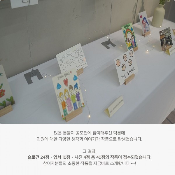 많은 분들이 공모전에 참여해주신 덕분에 인권에 대한 다양한 생각과 이야기가 작품으로 탄생했습니다. 그 결과, 슬로건 24점 · 엽서 18점 · 사진 4점 총 46점의 작품이 접수되었습니다. 참여자분들의 소중한 작품을 지금바로 소개합니다~~!