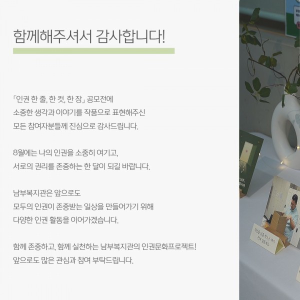「인권 한 줄, 한 컷, 한 장」 공모전에 소중한 생각과 이야기를 작품으로 표현해주신 모든 참여자분들께 진심으로 감사드립니다. 8월에는 나의 인권을 소중히 여기고,  서로의 권리를 존중하는 한 달​이 되길 바랍니다. 남부복지관은 앞으로도 모두의 인권이 존중받는 일상을 만들어가기 위해 다양한 인권 활동을 이어가겠습니다. 함께 존중하고, 함께 실천하는 남부복지관의 인권문화프로젝트! 앞으로도 많은 관심과 참여 부탁드립니다.