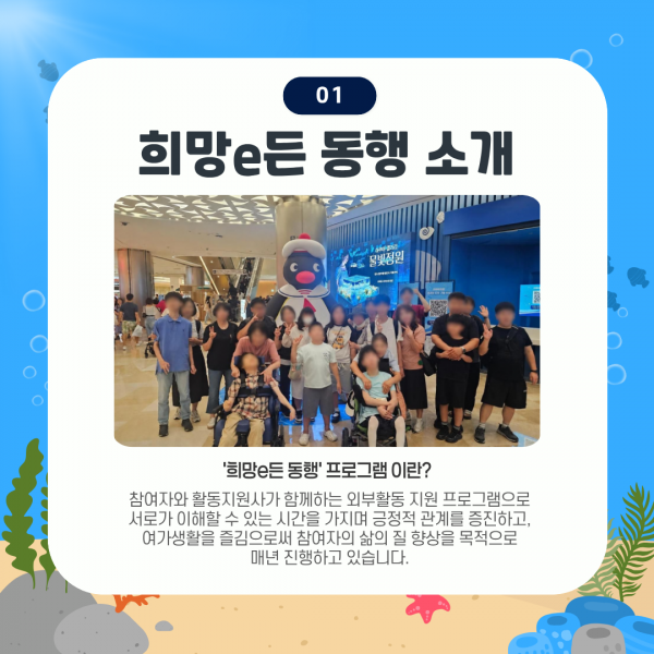희망e든 동행 프로그램이란? 참여자와 활동지원사가 함께하는 외부활동 지원 프로그램으로 서로가 이해할 수 있는 시간을 가지며 긍정적 관계를 증진하고, 여가생활을 즐김으로써 참여자의 삶의 질 향상을 목적으로 매년 진행하고 있습니다.