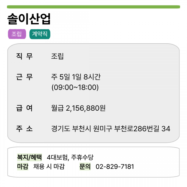 솔이산업  조립 계약직  직무 조립  근무 주 5일 1일 8시간 (09:00~18:00)  급여 월급 2,156,880원  주소 경기도 부천시 원미구 부천로286번길 34  복지/혜택 4대보험, 주휴수당 마감 채용 시 마감 문의 02-829-7181
