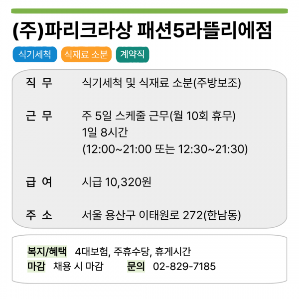 (주)파리크라상 패션5라뜰리에점  식기세척 식재료 소분 계약직  직무 식기세척 및 식재료 소분(주방보조)  근무 주 5일 스케줄 근무(월 10회 휴무) 1일 8시간 (12:00~21:00 또는 12:30~21:30)  급여 시급 10,320원  주소 서울 용산구 이태원로 272(한남동)  복지/혜택 4대보험, 주휴수당, 휴게시간 마감 채용 시 마감 문의 02-829-7185
