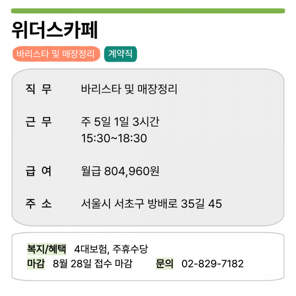 위더스카페  바리스타 및 매장정리 계약직  직무 바리스타 및 매장정리  근무 주 5일 1일 3시간 15:30~18:30  급여 월급 804,960원  주소 서울시 서초구 방배로 35길 45  복지/혜택 4대보험, 주휴수당 마감 8월 28일 접수 마감 문의 02-829-7182