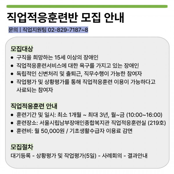 직업적응훈련반 모집 안내  문의 | 직업지원팀 02-829-7187~8  모집대상 • 구직을 희망하는 15세 이상의 장애인 • 직업적응훈련서비스에 대한 욕구를 가지고 있는 장애인 • 독립적인 신변처리 및 출퇴근, 직무수행이 가능한 참여자 • 작업평가 및 상황평가를 통해 직업적응훈련 이용이 가능하다고 사료되는 참여자  직업적응훈련 안내 • 훈련기간 및 일시: 최소 1개월 ~ 최대 3년, 월~금 (10:00~16:00) • 훈련장소: 서울시립남부장애인종합복지관 직업적응훈련실 (219호) • 훈련비: 월 50,000원 / 기초생활수급자 이용료 감면  모집절차 대기등록 - 상황평가 및 작업평가(5일) - 사례회의 - 결과안내