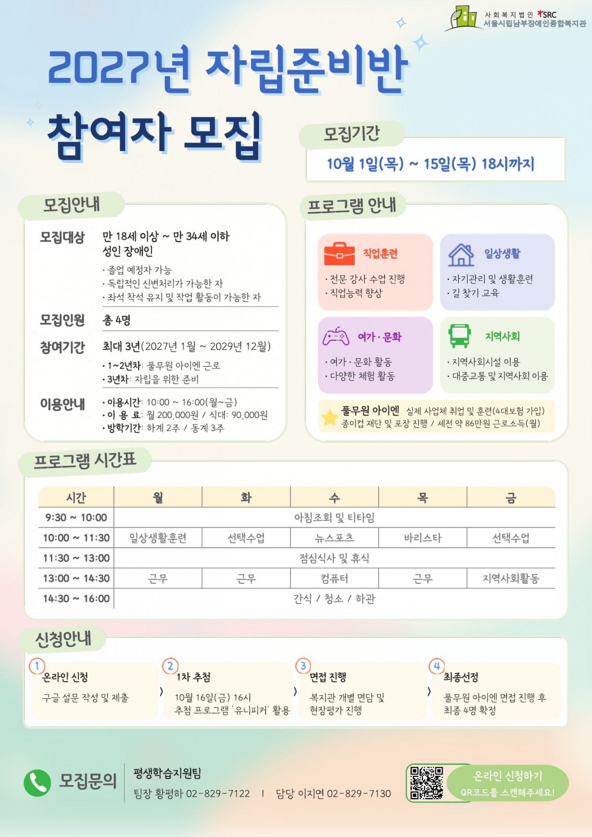 2027년 평생학습지원팀 자립준비반 참여자 모집 홍보문 ■ 모집대상 만 18세 이상 ~ 만 34세 이하 성인 장애인 ※ 졸업 예정자 가능 ※ 독립적인 신변처리가 가능한 자 ※ 좌석 착석 유지 및 작업 활동이 가능한 자   ■ 모집인원 총 4명   ■ 모집기간 2026. 10. 1.(목) ~ 10. 15.(목) 18:00까지   ■ 참여기간 최대 3년(2027년 1월 ~ 2029년 12월) · 1년차: 풀무원 아이엔 근로 · 3년차: 자립을 위한 준비   ■ 이용안내 · 이용시간: 월~금 10:00~16:00 · 이용료: 월 200,000원 / 식대 월 90,000원 · 방학기간: 하계 2주 / 동계 3주   ■ 주요 프로그램 직업훈련, 일상생활, 여가·문화, 지역사회 교육 등을 진행합니다. 또한 풀무원 아이엔 실제 사업체 취업 및 훈련을 통해 직업 경험을 진행합니다. (4대보험가입 및 월 급여 제공)   ■ 신청방법 및 절차 신청방법: 하단 포스터의 QR코드 또는 https://forms.gle/dFhxi3kL1V4Grn8v8링크 접속 선정절차: 온라인 신청(구글 설문 작성 및 제출) → 1차 추첨 → 면접 진행(복지관 개별 면담 및 현장평가) → 최종선정(풀무원아이엔 방문 면접) ※ 1차 추첨: 10월 16일(금) 16:00, 추첨 프로그램 ‘유니피커’ 활용   ■ 문의 서울시립남부장애인종합복지관 평생학습지원팀 팀장 황평하 ☎ 02-829-7122 담당 이지연 ☎ 02-829-7130