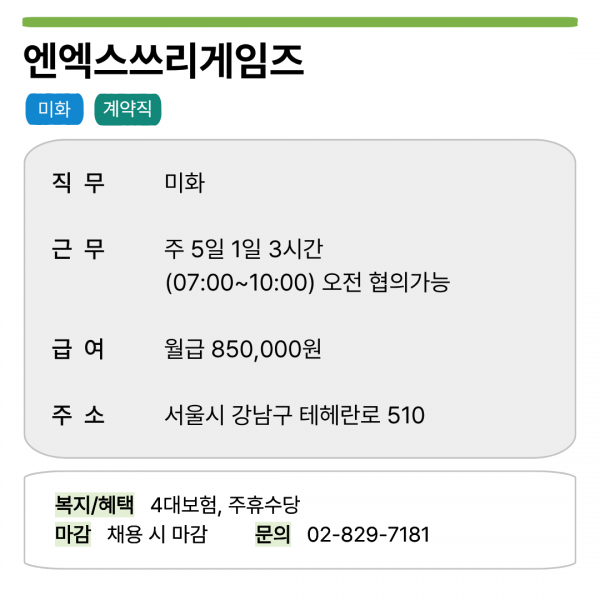 엔엑스쓰리게임즈 미화 계약직   직무 미화 근무 주 5일 1일 3시간 (07:00~10:00) 오전 협의가능 급여 월급 850,000원 주소 서울시 강남구 테헤란로 510   복지/혜택 4대보험, 주휴수당 마감 채용 시 마감 문의 02-829-7181