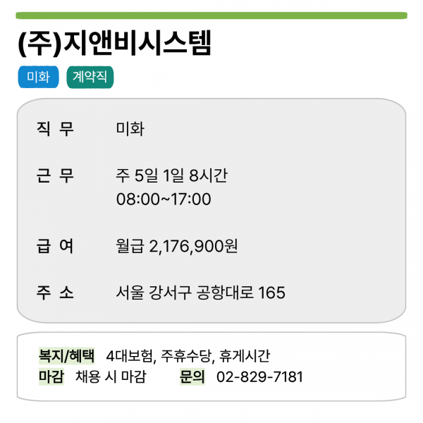 (주)지앤비시스템 미화 계약직   직무 미화 근무 주 5일 1일 8시간 08:00~17:00 급여 월급 2,176,900원 주소 서울 강서구 공항대로 165   복지/혜택 4대보험, 주휴수당, 휴게시간 마감 채용 시 마감 문의 02-829-7181