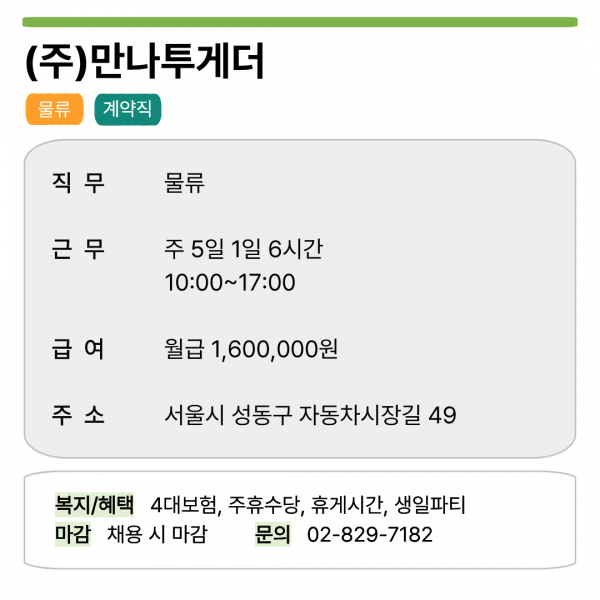 (주)만나투게더 물류 계약직   직무 물류 근무 주 5일 1일 6시간 10:00~17:00 급여 월급 1,600,000원 주소 서울시 성동구 자동차시장길 49   복지/혜택 4대보험, 주휴수당, 휴게시간, 생일파티 마감 채용 시 마감 문의 02-829-7182