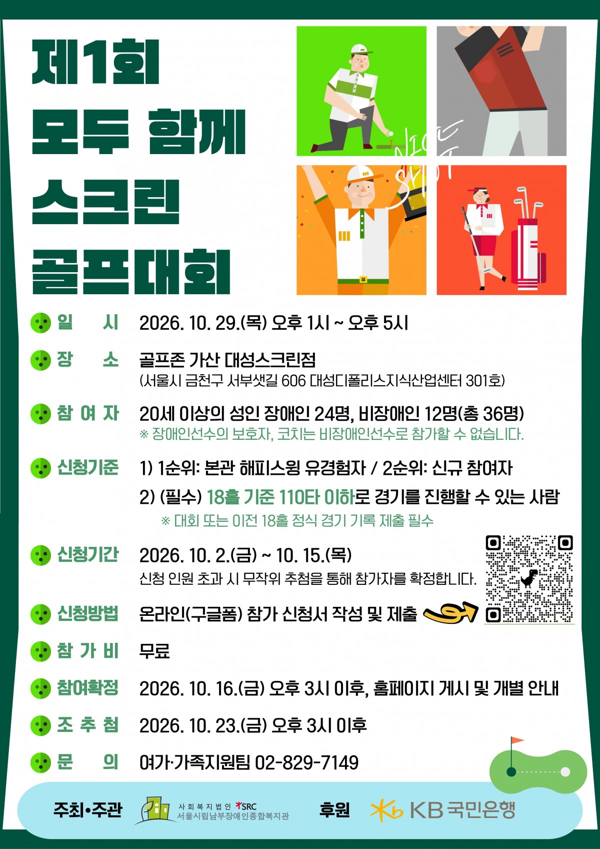 [대회 안내]  일시: 2026. 10. 29.(목) 13:00~17:00  장소: 골프존 가산 대성스크린점  참여대상: 20세 이상 성인 장애인 24명, 비장애인 12명(총 36명)  참가비: 무료    [신청 안내]  신청기간: 2026. 10. 2.(금)~10. 15.(목)  신청방법: 아래 링크 접속 또는 포스터 내 QR코드를 통한 온라인(구글폼) 신청  신청기준: 본관 해피스윙 유경험자 우선, 신규 참여자 차순위  참가조건: 18홀 기준 110타 이하로 경기를 진행할 수 있는 분  참여자 발표: 2026. 10. 16.(금) 15:00 이후 홈페이지 게시 및 개별 안내
