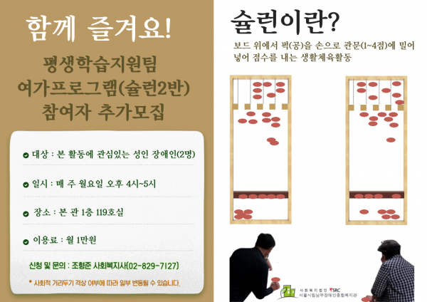 함께 즐겨요 느낌표 평생학습지원팀 여가프로그램 가로열고 슐런 이반 가로닫고 참여자 추가모집 동그라미 대상 본 활동에 관심있는 성인장애인 가로열고 두 명 가로닫고 동그라미 일시 매주 월요일 오후 네 시부터 다섯 시까지 동그라미 장소 본관 일층 백십구호실 동그라미 이용료 월 일만원 신청 및 문의 조형준 사회복지사 가로열고 공이 하이픈팔이구 하이픈 칠일이칠 가로닫고 별표 사회적 거리두기 격상여부에따라 일부 변동 될 수 있습니다 슐런이란 물음표 보드 위에서 퍽 가로열고 공 가로닫고 손으로 관문에 가로열고 일점부터 사점 가로닫고 밀어 넣어 점수를 내는 생활체육활동 사회복지법인 에스알씨 서울시림남부장애인종합복지관