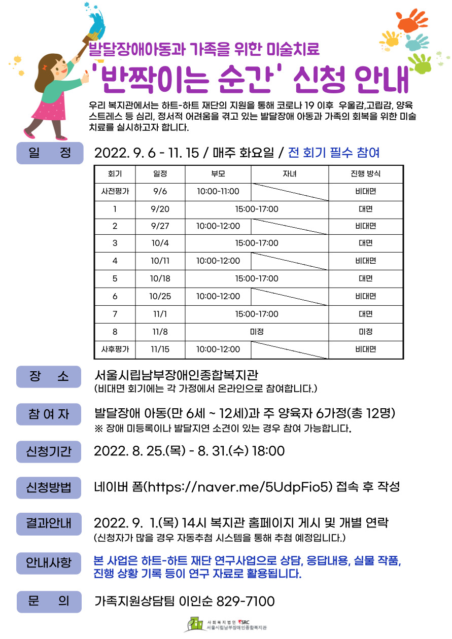 안녕하세요.

2022년 미술치료 ' 반짝이는 순간' 신청 안내입니다.


우리 복지관에서는 하트-하트 재단의 지원을 통해 코로나 19 이후 우울감, 고립감, 양육 스트레스 등 심리, 정서적 어려움을 겪고 있는 발달장애 아동과 가족의 회복을 위한 미술치료를 실시하고자 합니다.

1.  일정: 2022. 9.6 ~11.15 / 매주 화요일 / 전 회기 필수 참여

2.  장소: 서울시립남부장애인종합복지관

3.  참여자: 발달장애 아동(만 6세 ~ 12세)과 주 양육자 6가정 / 총 12명

    (장애 미등록이나 발달지연 소견이 있는 경우 참여 가능합니다.

4.  신청기간: 2022. 8.25.(목) ~ 8.31.(수) 18:00

5.  신청방법: 네이버 폼(https://naver.me/5UdpFio5) 접속 후 작성

6. 결과안내: 2022. 9. 1.(목) 14시 복지관 홈페이지 게시 및 개별 연락
    (신청자가 많을 경우 자동추첨 시스템을 통해 추첨 예정입니다


7. 문의: 가족지원상담팀 이인순 02-829-7100




 




 
안녕하세요.

2022년 미술치료 ' 반짝이는 순간' 신청 안내입니다.


우리 복지관에서는 하트-하트 재단의 지원을 통해 코로나 19 이후 우울감, 고립감, 양육 스트레스 등 심리, 정서적 어려움을 겪고 있는 발달장애 아동과 가족의 회복을 위한 미술치료를 실시하고자 합니다.

1.  일정: 2022. 9.6 ~11.15 / 매주 화요일 / 전 회기 필수 참여

2.  장소: 서울시립남부장애인종합복지관

3.  참여자: 발달장애 아동(만 6세 ~ 12세)과 주 양육자 6가정 / 총 12명

    (장애 미등록이나 발달지연 소견이 있는 경우 참여 가능합니다.

4.  신청기간: 2022. 8.25.(목) ~ 8.31.(수) 18:00

5.  신청방법: 네이버 폼(https://naver.me/5UdpFio5) 접속 후 작성

6. 결과안내: 2022. 9. 1.(목) 14시 복지관 홈페이지 게시 및 개별 연락
    (신청자가 많을 경우 자동추첨 시스템을 통해 추첨 예정입니다


7. 문의: 가족지원상담팀 이인순 02-829-7100




 
 안녕하세요.

2022년 미술치료 ' 반짝이는 순간' 신청 안내입니다.


우리 복지관에서는 하트-하트 재단의 지원을 통해 코로나 19 이후 우울감, 고립감, 양육 스트레스 등 심리, 정서적 어려움을 겪고 있는 발달장애 아동과 가족의 회복을 위한 미술치료를 실시하고자 합니다.

1.  일정: 2022. 9.6 ~11.15 / 매주 화요일 / 전 회기 필수 참여

2.  장소: 서울시립남부장애인종합복지관

3.  참여자: 발달장애 아동(만 6세 ~ 12세)과 주 양육자 6가정 / 총 12명

    (장애 미등록이나 발달지연 소견이 있는 경우 참여 가능합니다.

4.  신청기간: 2022. 8.25.(목) ~ 8.31.(수) 18:00

5.  신청방법: 네이버 폼(https://naver.me/5UdpFio5) 접속 후 작성

6. 결과안내: 2022. 9. 1.(목) 14시 복지관 홈페이지 게시 및 개별 연락
    (신청자가 많을 경우 자동추첨 시스템을 통해 추첨 예정입니다


7. 문의: 가족지원상담팀 이인순 02-829-7100

