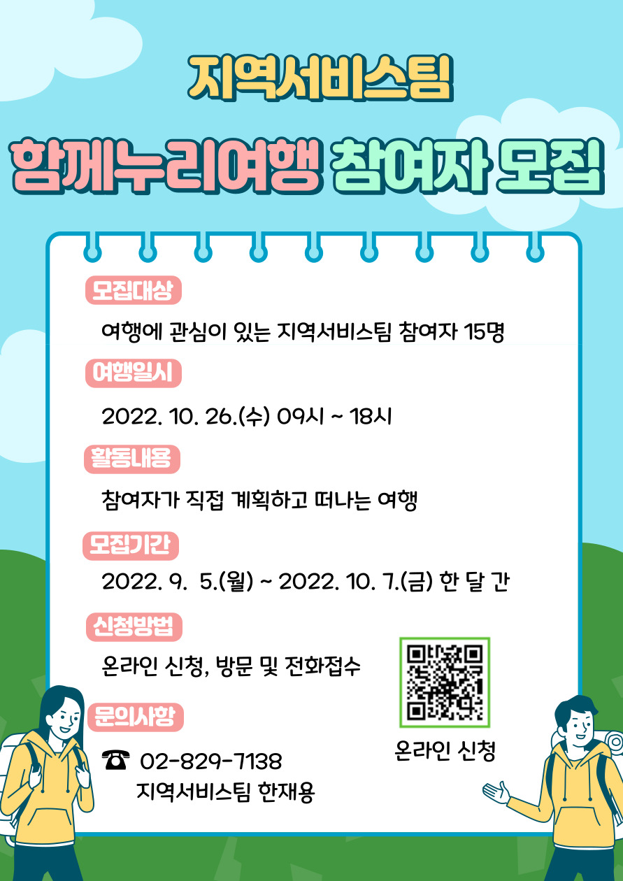 지역서비스팀 함께누리여행 참여자 모집
모집대상 여행에 관심이 있는 지역서비스팀 참여자 15명
여행일시 2022년 10월 26일 수요일 9시~18시
활동내용 참여자가 직접 계획하고 떠나는 여행
모집기간 2022년 9월 5일 수요일부터 2022년 10월 7일 금요일 한 달 간
신청방법 온라인 신청, 방문 및 전화접수
문의사항 02-829-7138 지역서비스팀 한재용