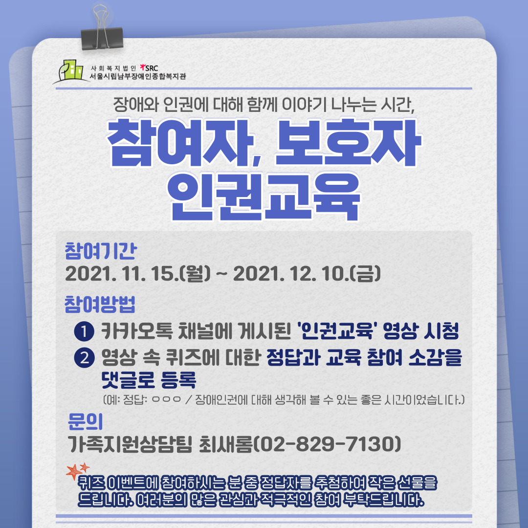 장애와 인권게 대해 함께 이야기 나누는 시간, 참여자, 보호자 인권교육
참여기간: 2021년 11월 15일 월요일부터 2021년 12월 10일 금요일까지
참여방법 첫번째, 카카오톡 채널에 게시된 인권교육 영상 시청 두번째, 영상 속 퀴즈에 대한 정답과 교육 참여 소감을 댓글로 등록(예: 정답 ㅇㅇㅇ/ 장애인권에 대해 생각해 볼 수 있는 좋은 시간이었습니다.)
문의사항 가족지원상담팀 최새롬(02-829-7130)
별표 퀴즈 이벤트에 참여하시는 분 중 정답자를 추첨하여 작은 선물을 드립니다. 여러분의 많은 관심과 적극적인 참여 부탁드립니다.