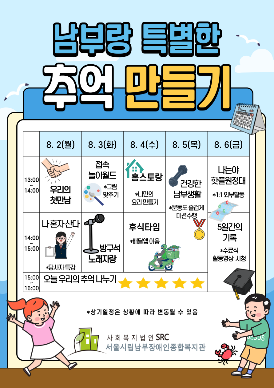 남부랑 특별한 추억 만들기 팔월 이일 가로열고 월 가로닫고 한시 물결 두시 우리의 첫만남 두시 물결 세시 나혼자산다 별표 당사자 특강 세시 물결 네시 오늘 우리의 추억 나누기 팔월 삼일 가로열고 화 가로닫고 접속 한시 물결 두시 놀이월드 별표 그림 맞추기  두시 물결 세시 방구석 노래자랑 세시 물결 네시 오늘 우리의 추억 나누기 팔월 사일 가로열고 수 가로닫고 한시 물결 두시 홈스토랑 별표 나만의 요리 만들기 두시 물결 세시 후식타임 별표 배달앱 이용 세시 물결 네시 오늘 우리의 추억 나누기 팔월 오일 가로열고 목 가로닫고 한시 물결 세시 건강한 남부생활 별표 운동도 즐겁게 미션수행  세시 물결 네시 오늘 우리의 추억 나누기 팔월 육일 가로열고 금 가로닫고 한시 물결 두시 나는야 핫플원정대 별표 일대일 외부활동 두시 물결 세시 5일간의 기록 별표 수료식 활동영상 시청 별표 상기일정은 상황에 따라 변동될 수 있음 사회복지법인 에스알씨 서울시립남부장애인종합복지관
