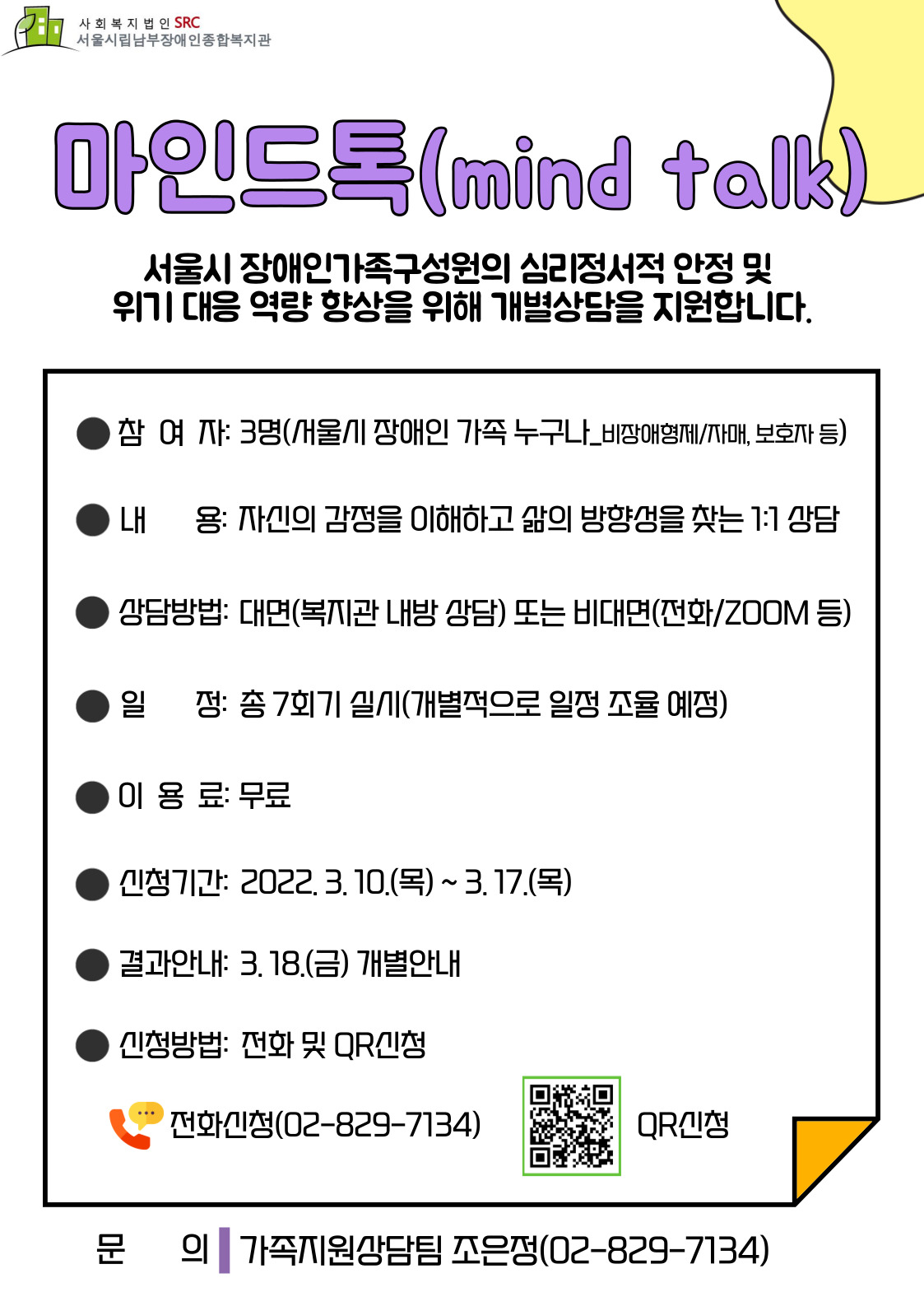 ⋆ 2022년 마인드톡(개별상담) 상반기 신청 안내⋆

마인드톡은 참여자의 심리정서적 안정, 감정에 대해 이해하고 삼ㄹ의 방향성을 찾아갈 수 있도록 지원하는 1:1 상담입니다.

■ 참여대상
  - 서울시 장애인 가족 누구나(비장애인 형제/자매, 보호자 등) 3명

■ 신청기간
  - 2022. 3. 10.(목) ~ 3. 17.(목)

■ 신청방법
  - 네이버 폼(https://han.gl/OBIol) 접속 후 신청서 작성
  - 유선신청(02-829-7134)
  - QR코드 신청

■ 서비스일정
  - 총 7회기 진행(개별적으로 일정 조율 예정)
  - 대면(복지관 내방 상담), 비대면(전화/ZOOM 등)
  - 이용료는 무료

■ 결과안내
  - 2022. 3. 18.(금) 개별안내

■ 문의
  - 가족지원상담팀 조은정(02-829-7134)