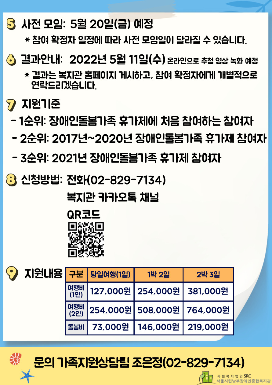 5. 사전 모임: 5월 20일(금) 예정
* 참여 확정자 일정에 따라 사전 모임일이 달라질 수 있습니다.
6. 결과안내: 2022년 5월 11일(수) 온라인으로 추첨 영상 녹화 예정
*결과는 복지관 홈페이지 게시하고, 참여확정자에게 개별적으로 연락드리겠습니다.
7. 지원기준
-1순위: 장애인돌봄가족 휴가제에 처음 참여하는 참여자
-2순위: 2017년~2020년 장애인돌봄가족 휴가제 참여자
-3순위: 2021년 장애인돌봄가족 휴가제 참여자
8. 신청방법: 전화(02-8289-7134)
복지관 카카오톡 채널, QR코드
9. 지원내용
구분 당일여행(1일)	1박 2일	2박 3일
"여행비(1인)"	127,000원	254,000원	381,000원
"여행비(2인)"	254,000원	508,000원	764,000원
돌봄비	73,000원	146,000원	219,000원
