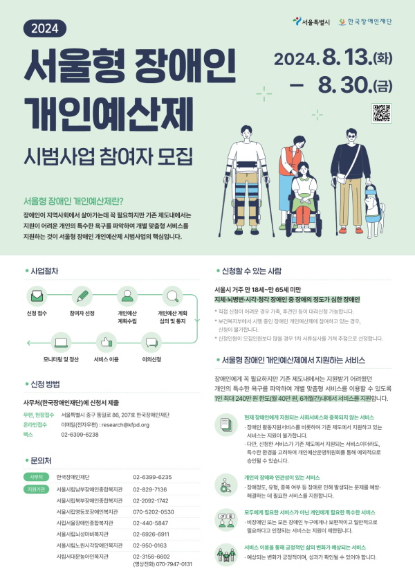 [한국장애인재단 2024 서울형 장애인 개인예산제 시범사업 참여자 모집]




1. 모집 기간: 8월 13일(화)부터 8월 30일(금)까지

2. 신청 대상: 18세 ~ 65세 미만 서울시 거주 지체·뇌병변·시삭·청각장애인 중 장애의 정도가 심한 장애인

   * 장애인 활동 지원 서비스 이용 여부와 관계 없이 신청 가능

3. 모집 인원: 총 100명

4. 신청 방법: 한국장애인재단 방문·우편·이메일·팩스등 제출

   가) 우편·현장 접수: 서울특별시 중구 통일로 86, 207호(한국장애인재단)

   나) 메일 접수: research@kfpd.org

   다) 팩스 접수: 02-6399-6238

※ 참여 신청서 작성에 도움이 필요한 경우 사람중심실천팀 담당 견여은(☎02-829-7139), 김혜빈(☎02-829-7133)에 지원 요청 가능합니다.

5. 사업 내용:

  가) 개인별 6개월간 월 최대 40만원씩 지원

  나) 지원 금액은 '개인예산제 운영위원회' 심사를 통해 승인

  다) 승인된 금액은 한국장애인재단에서 서비스 제공 업체에 직접 지급(지원 금액의 타용도 사용 방지)

6. 확정 일정: 9월 6일(금), 한국장애인재단에서 참여 대상자 확정 후 개별 안내 예정 



※ 참여 신청서 등 자세한 사항은 한국장애인재단(02-6399-6235, https:kfpd.org)에서도 확인 가능합니다.