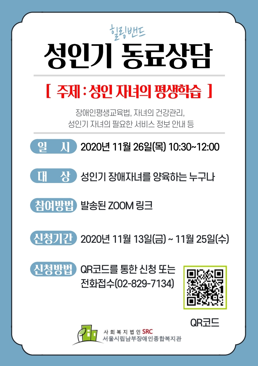 성인기 동료상담
주제: 성인 자녀의 평생학습(장애인평생교육법, 자녀의 건강관리, 성인기 자녀의 필요한 서비스 정보 안내 등)
일시: 2020년 11월 26일(목) 10:30~12:00
대상: 성인기 장애자녀를 양육하는 누구나
참여방법: 발송된 zoom 링크
신청기간: 2020년 11월 13일(금)~11월 25일(수)
신청방법: QR코드를 통한 신청 또는 전화접수(02-829-7134)