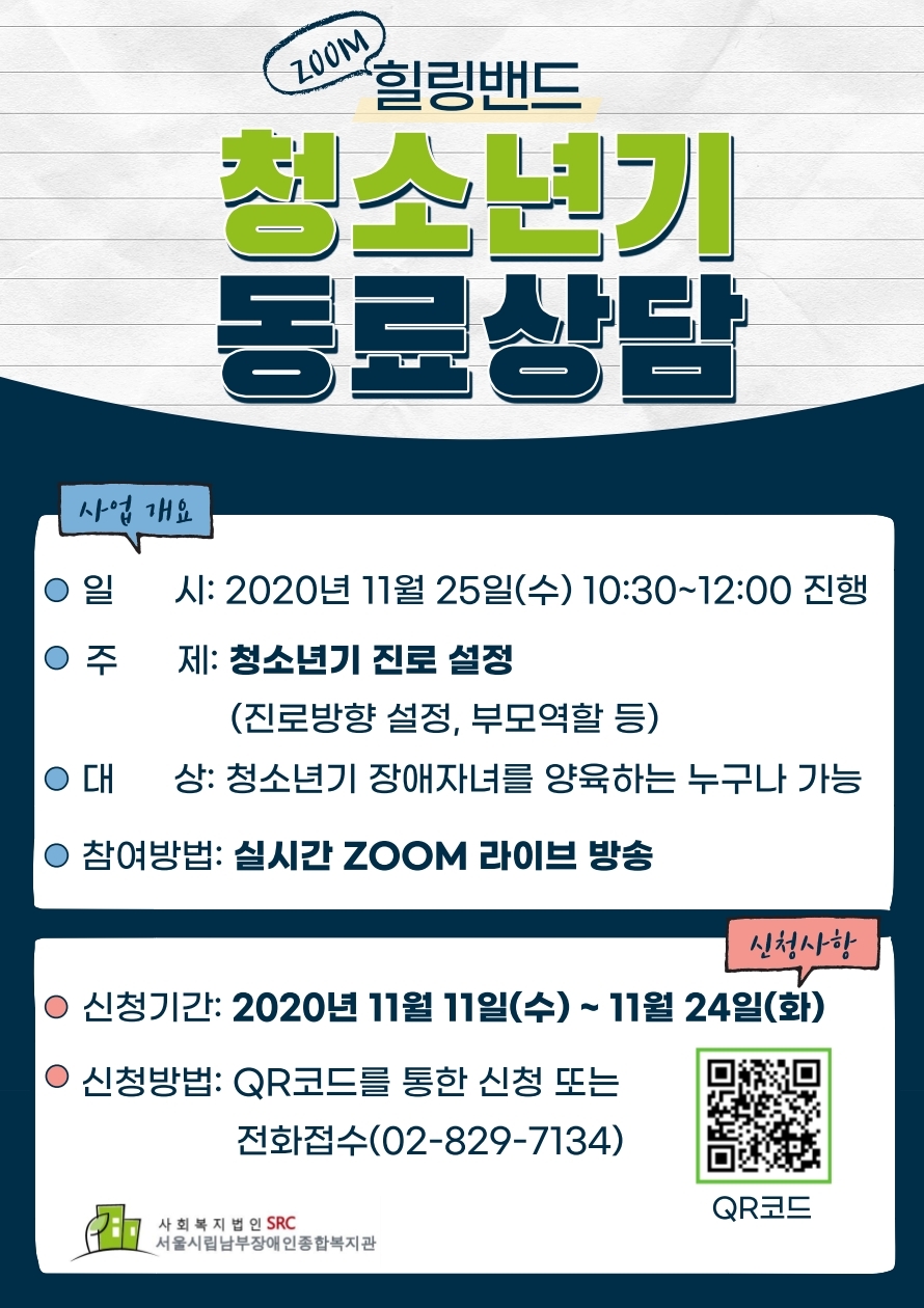 청소년기 동료상담 홍보
일시: 2020년 11월 25일(수) 10:30~12:00
주제: 청소년기 진로 설정(진로방향 설정, 부모역할 등)
대상: 청소년기 장애자녀를 양육하는 누구나
참여방법: 실시간 zoom 라이브 방송
신청기간: 2020년 11월 11일(수)~11월 24일(화)
신청방법: QR코드를 통한 신청 또는 전화접수(02-829-7134)