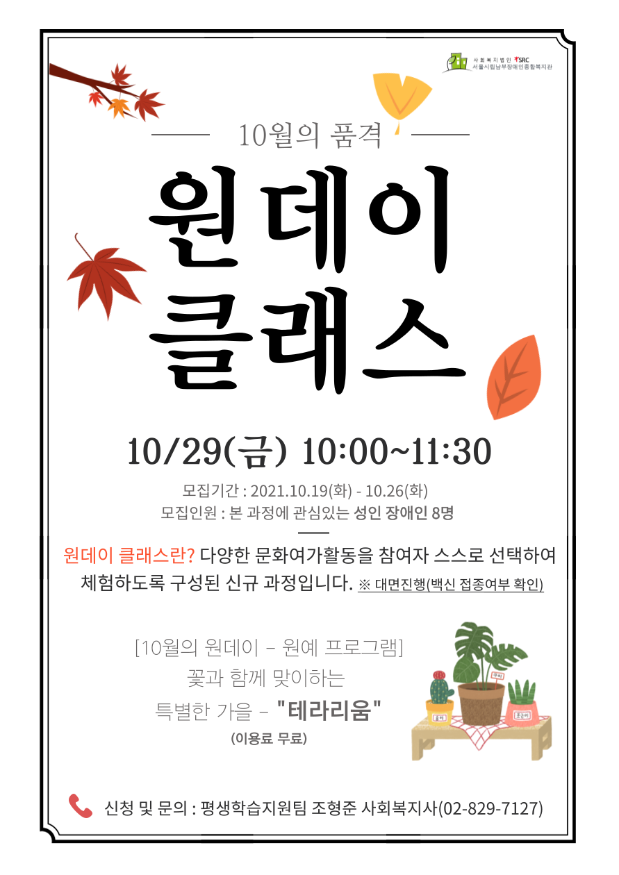 에스알씨 사회복지법인 서울시립남부장애인종합사회복지관 10월의 품격 원데이 클래스 십월 슬러시 이십구일 가로열고 금 가로닫고 열시부터 열한시 삼십분까지 모집기간 이천이십일년 십월 십구일 가로열고 화 가로닫고 십월 이십육일 화 모집인원 본 과정에 관심있는 성인 장애인 여덟명 원데이 클래스란 물음표 다양한 문화여가활동을 참여자 스스로 선택하여 체험하도록 구성된 신규 과정입니다 온점 별표 대면진행 가로열고 백신 접종여부 확인 가로닫고 대괄호 십월의 원데이 원예 프로그램 가로닫고 꽃과 함께 맞이하는 특별한 가을 따옴표 테라리움 따옴표 가로열고 이용료 무료 가로닫고 신청 및 문의 평생학습지원팀 조형준 사회복지사 가로열고 공이 팔이구 칠일이칠 가로닫고