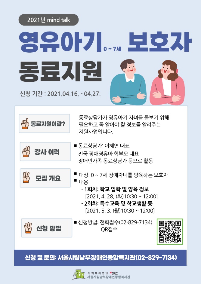 2021년 mind talk
영유아기 0 ~ 7세 보호자 동료지원
신청기간: 2021. 04.16.~04.27.
동료지원이란? 동료상담가가 영유아기 자녀를 돌보기 위해 필요하고 꼭 알아야할 정보를 알려주는 지원사업입니다.
강사이력 동료상담가: 이혜연 대표
전국장애영유아 학부모 대표, 장애인가족 동료상담가 등으로 활동
모집개요
대상: 0~7세 장애자녀를 양육하는 보호자
내용: 1회차 학교입학 및 양육 정보(2021.4.28.(화) 10:30~12:00)
2회차 특수학교 및 학교생활 등(2021. 5. 3.(월)10:30~12:00)
신청방법:전화접수(02-829-7134), QR접수