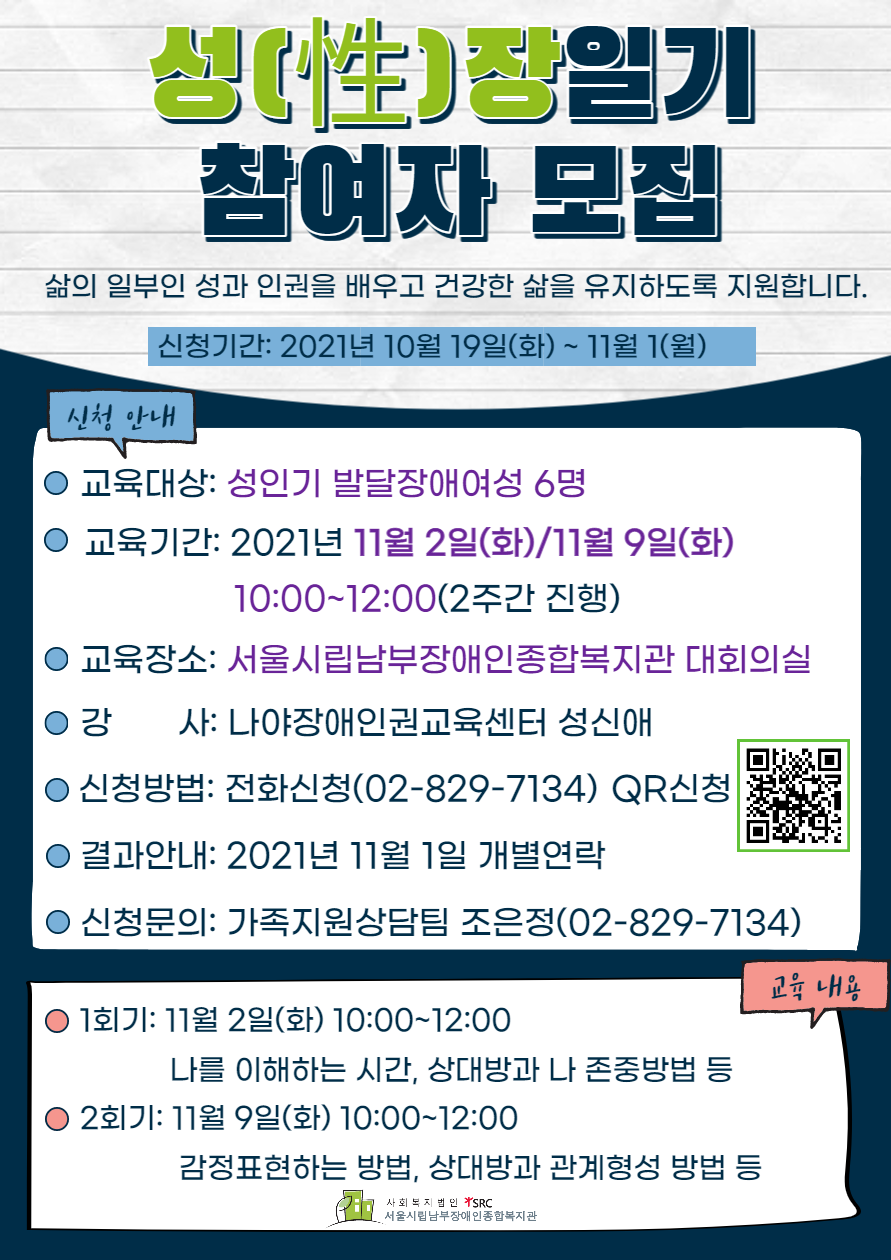 성장일기 참여자 모집
삶의 일부인 성과 인권을 배우고 건강한 삶을 유지하도록 지원합니다.
신청기간: 2021년 10월 19일 화요일부터 11월 1일 월요일까지
교육대상은 성인기 발달장애여성 6명
교육기간은 2021년 11월 2일 화요일과 11월 9일 화요일 오전 10시부터 12시까지
교육장소은 서울시립남부장애인종합복지관 대회의실
강사는 나야장애인권교육센터 성신애
신청방법은 전화신청(02-829-7134)과 QR신청
결과안내는 2021년 11월 1일 개별연락
신청문의는 가족지원상담팀 조은정(02-829-7134)
교육내용
1회기(2021년 11월 2일 화요일 오전 10시부터 12시까지) 주제는 나를 이해하는 시간, 상대방과 나 존중방법 등
2회기 11월 9일 화요일 오전 10시부터 12시까지
주제는 감정표현하는 방법, 상대방과 관계형성 방법 등