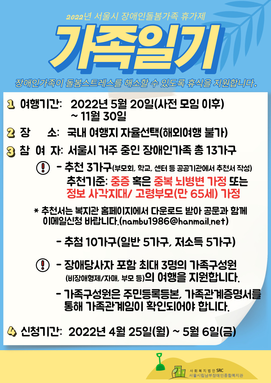 1. 여행기간: 2022년 5월 20일(사전 모임 이후) ~ 11월 30일
2. 장소: 국내 여행지 자율선택(해외여행 불가)
3. 참여자: 서울시 거주 중인 장애인가족 총13가구
*추천 3가구(부모회, 학교, 센터 등 공공기관에서 추천서 작성)
추천기준: 중증 혹은 중복뇌병변가정 또는 정보 사각지대, 고령부모(만 65세) 가정
추천서는 복지관 홈페이지에서 다운로드 받아 공문과 함께 이메일(nambu1986@hanmail.net)로 신청 바랍니다.
추첨 10가구(일반 5가구, 저소득 5가구)
장애당사자 포함 최대 3명의 가족구성원(비장애형제/자매, 부모 등)의 여행을 지원합니다.
가족구성원은 주민등록등본, 가족관계증명서를 통해 가족관계임이 확인되어야 합니다.
4. 신청기간: 2022년 4월 25일(월) ~ 5월 5일(금)
